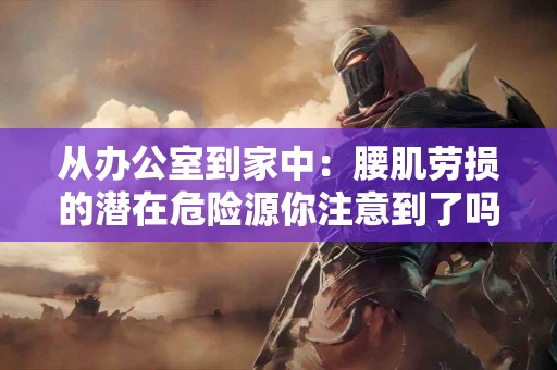 从办公室到家中：腰肌劳损的潜在危险源你注意到了吗？