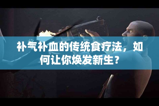 补气补血的传统食疗法，如何让你焕发新生？