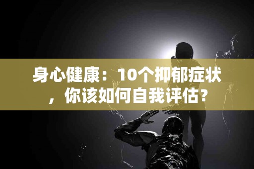 身心健康：10个抑郁症状，你该如何自我评估？