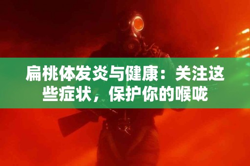 扁桃体发炎与健康：关注这些症状，保护你的喉咙